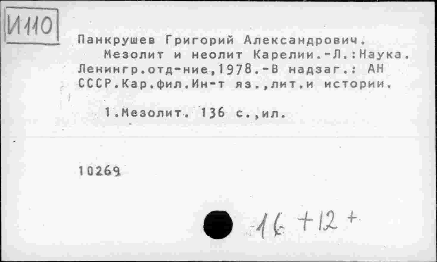 ﻿И410
I
Панкрушев Григорий Александрович.
Мезолит и неолит Карелии.-Л.: Наука. Ленингр.отд-ние, 1 978 . - В надзаг.: АН ÇCCР.Кар.фил.Ин-т яз.,лит.и истории.
1.Мезолит. 136 с.,ил.
1 Q269
• и +